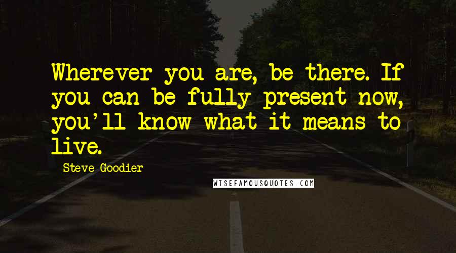 Steve Goodier Quotes: Wherever you are, be there. If you can be fully present now, you'll know what it means to live.