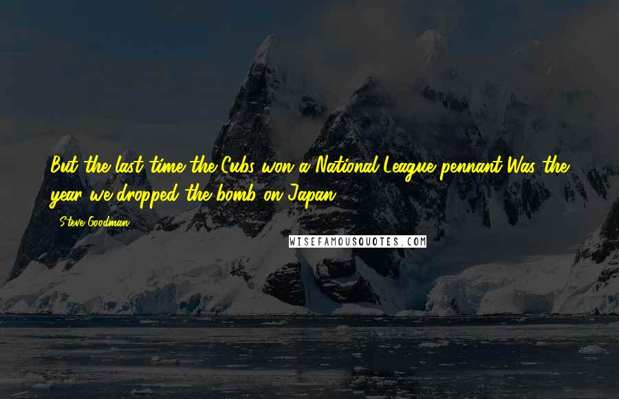 Steve Goodman Quotes: But the last time the Cubs won a National League pennant Was the year we dropped the bomb on Japan