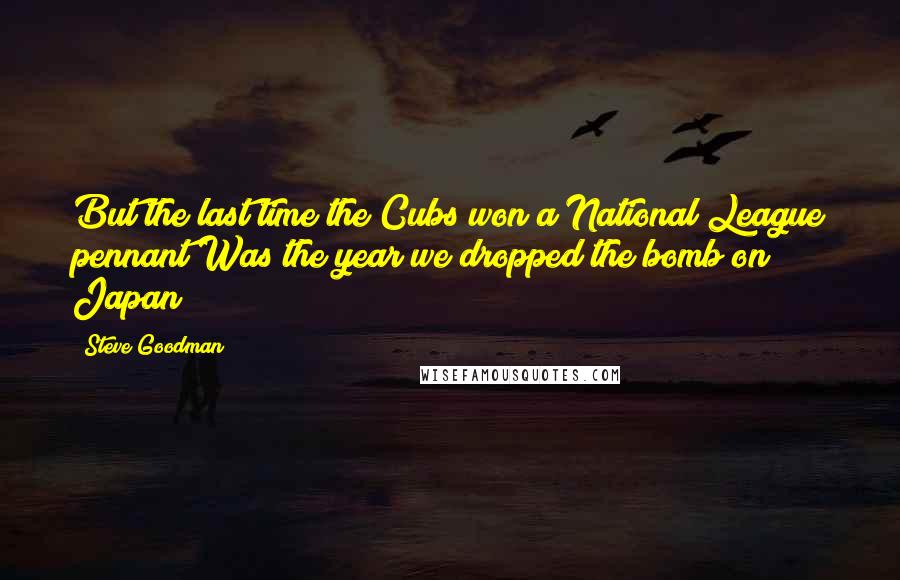 Steve Goodman Quotes: But the last time the Cubs won a National League pennant Was the year we dropped the bomb on Japan