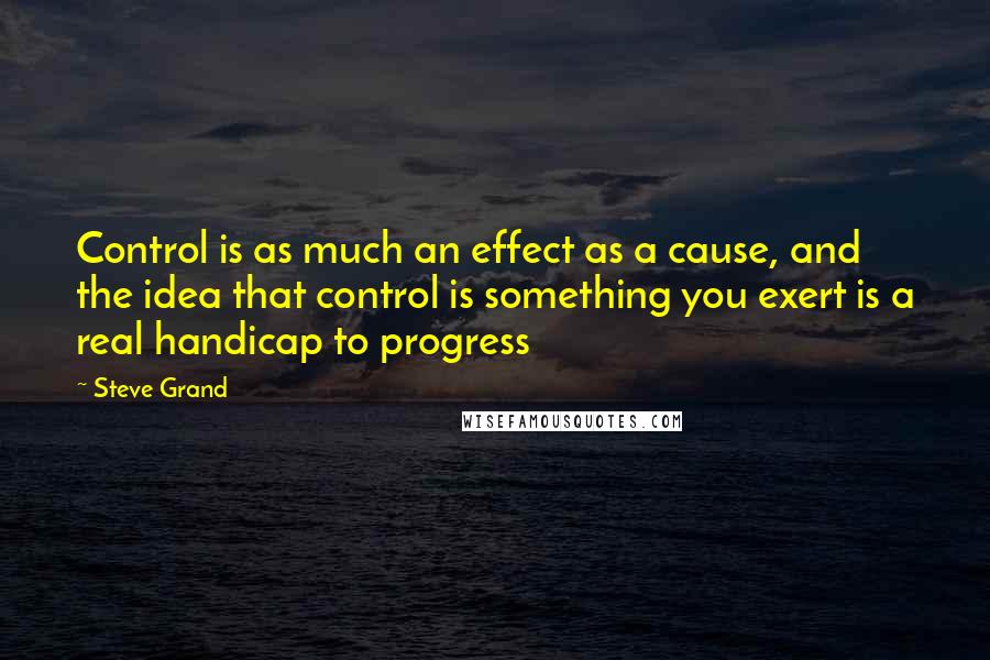 Steve Grand Quotes: Control is as much an effect as a cause, and the idea that control is something you exert is a real handicap to progress