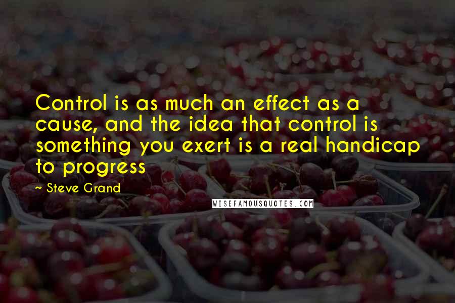 Steve Grand Quotes: Control is as much an effect as a cause, and the idea that control is something you exert is a real handicap to progress