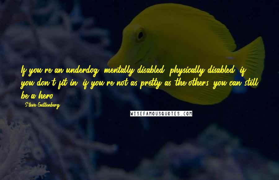 Steve Guttenberg Quotes: If you're an underdog, mentally disabled, physically disabled, if you don't fit in, if you're not as pretty as the others, you can still be a hero.