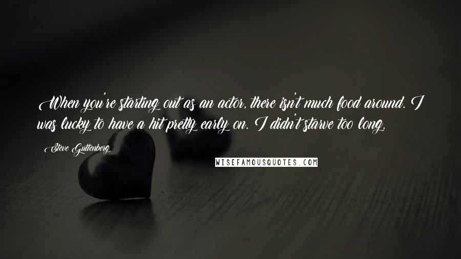 Steve Guttenberg Quotes: When you're starting out as an actor, there isn't much food around. I was lucky to have a hit pretty early on. I didn't starve too long.