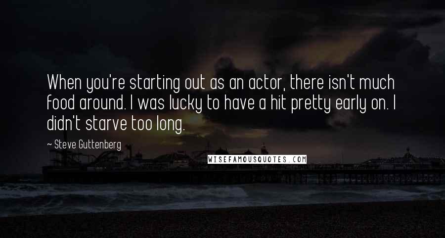 Steve Guttenberg Quotes: When you're starting out as an actor, there isn't much food around. I was lucky to have a hit pretty early on. I didn't starve too long.