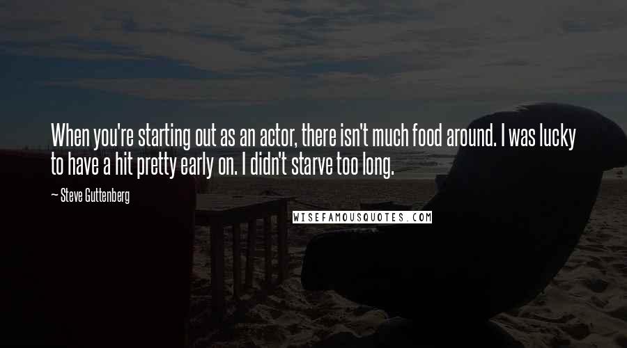 Steve Guttenberg Quotes: When you're starting out as an actor, there isn't much food around. I was lucky to have a hit pretty early on. I didn't starve too long.