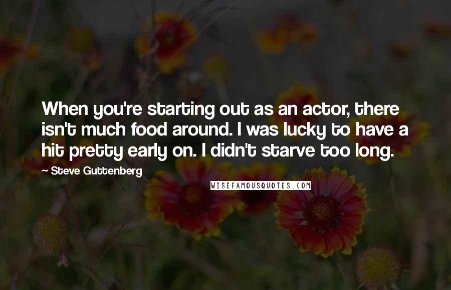 Steve Guttenberg Quotes: When you're starting out as an actor, there isn't much food around. I was lucky to have a hit pretty early on. I didn't starve too long.