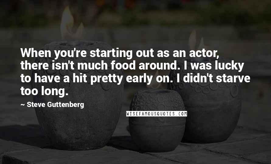 Steve Guttenberg Quotes: When you're starting out as an actor, there isn't much food around. I was lucky to have a hit pretty early on. I didn't starve too long.