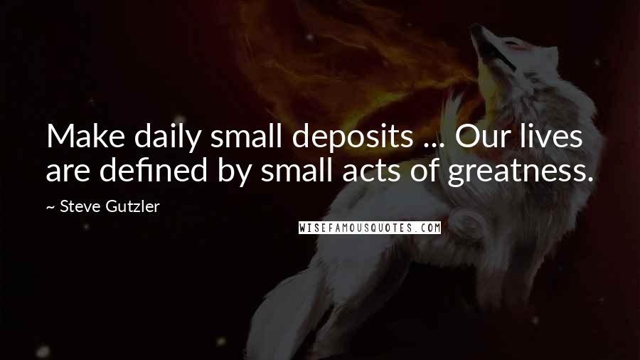 Steve Gutzler Quotes: Make daily small deposits ... Our lives are defined by small acts of greatness.