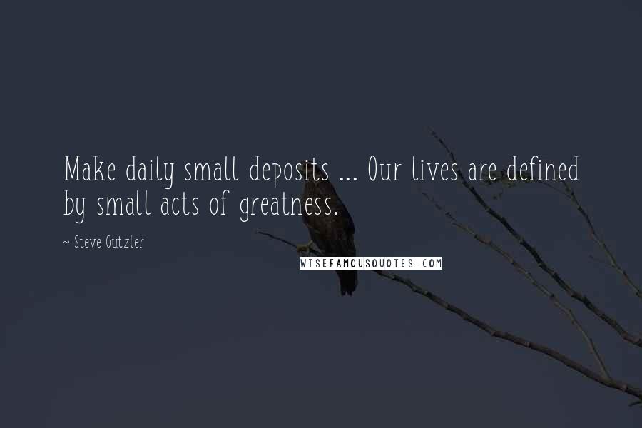 Steve Gutzler Quotes: Make daily small deposits ... Our lives are defined by small acts of greatness.