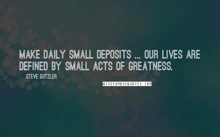 Steve Gutzler Quotes: Make daily small deposits ... Our lives are defined by small acts of greatness.