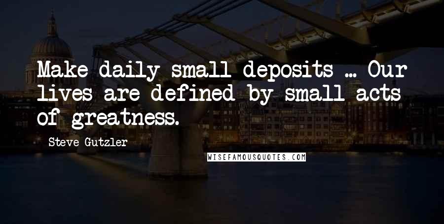 Steve Gutzler Quotes: Make daily small deposits ... Our lives are defined by small acts of greatness.