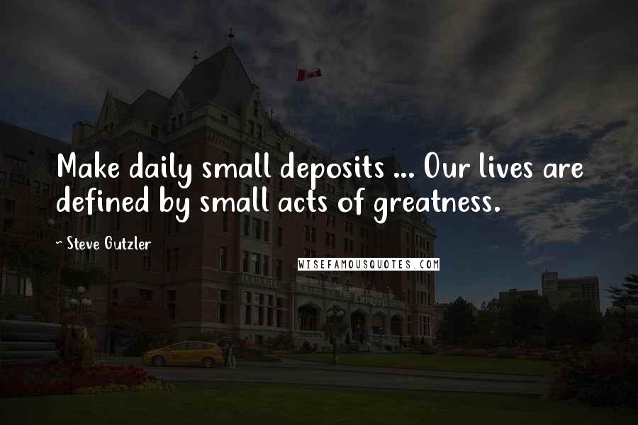 Steve Gutzler Quotes: Make daily small deposits ... Our lives are defined by small acts of greatness.