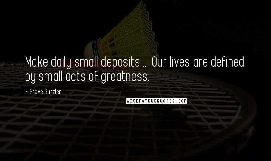 Steve Gutzler Quotes: Make daily small deposits ... Our lives are defined by small acts of greatness.