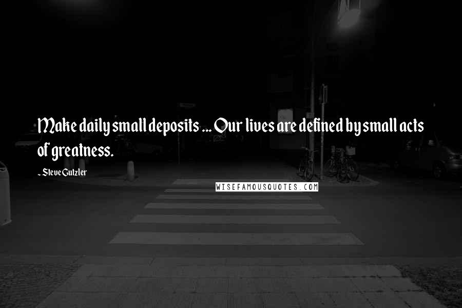 Steve Gutzler Quotes: Make daily small deposits ... Our lives are defined by small acts of greatness.