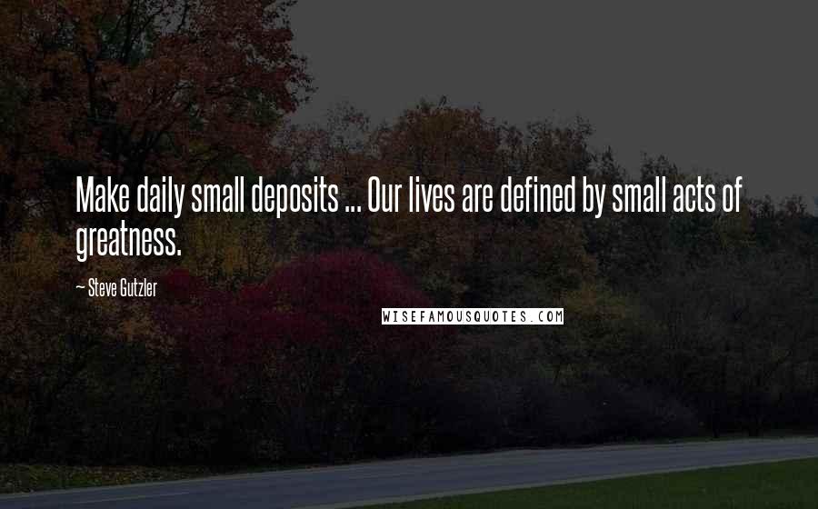 Steve Gutzler Quotes: Make daily small deposits ... Our lives are defined by small acts of greatness.