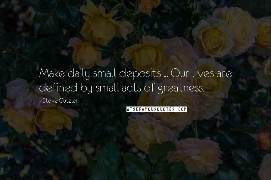 Steve Gutzler Quotes: Make daily small deposits ... Our lives are defined by small acts of greatness.