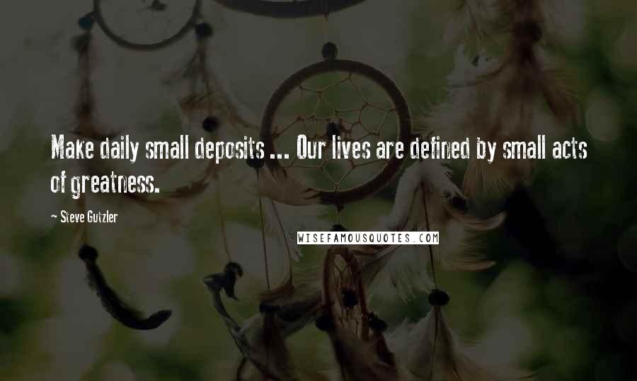 Steve Gutzler Quotes: Make daily small deposits ... Our lives are defined by small acts of greatness.