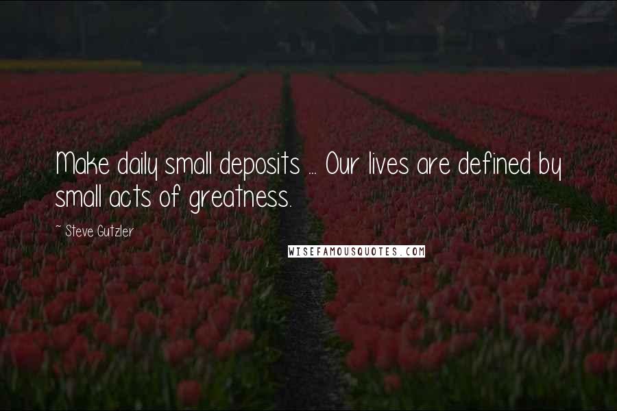 Steve Gutzler Quotes: Make daily small deposits ... Our lives are defined by small acts of greatness.