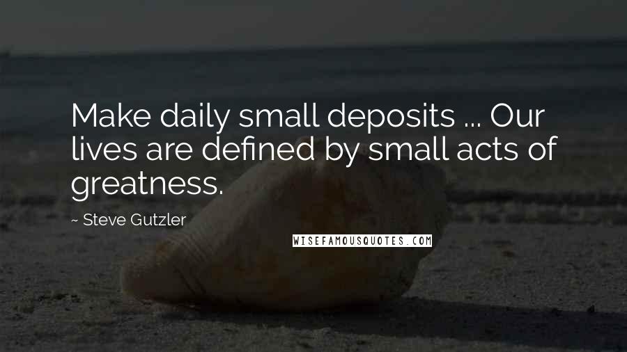 Steve Gutzler Quotes: Make daily small deposits ... Our lives are defined by small acts of greatness.