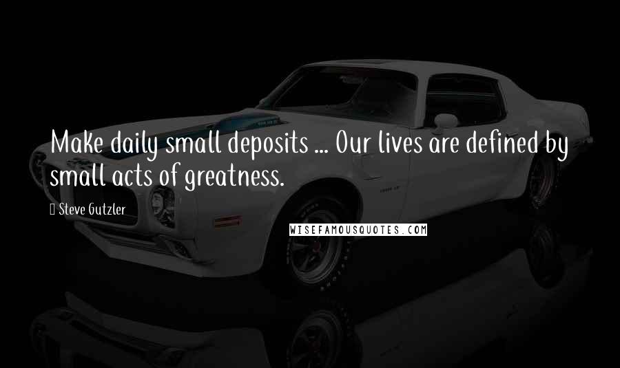 Steve Gutzler Quotes: Make daily small deposits ... Our lives are defined by small acts of greatness.