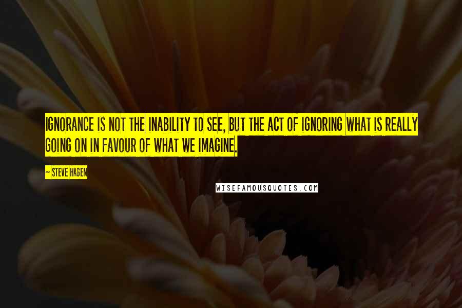 Steve Hagen Quotes: Ignorance is not the inability to see, but the act of ignoring what is really going on in favour of what we imagine.