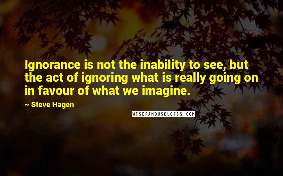 Steve Hagen Quotes: Ignorance is not the inability to see, but the act of ignoring what is really going on in favour of what we imagine.