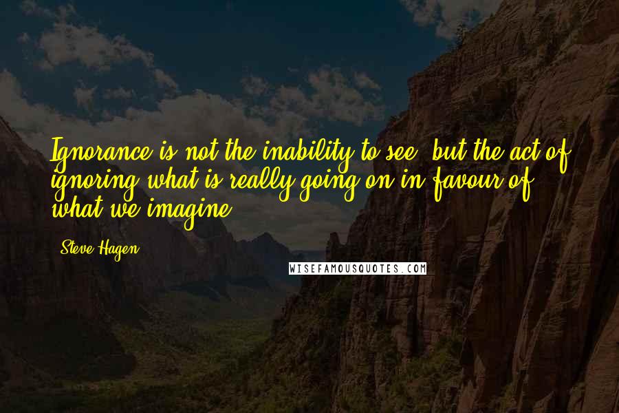Steve Hagen Quotes: Ignorance is not the inability to see, but the act of ignoring what is really going on in favour of what we imagine.