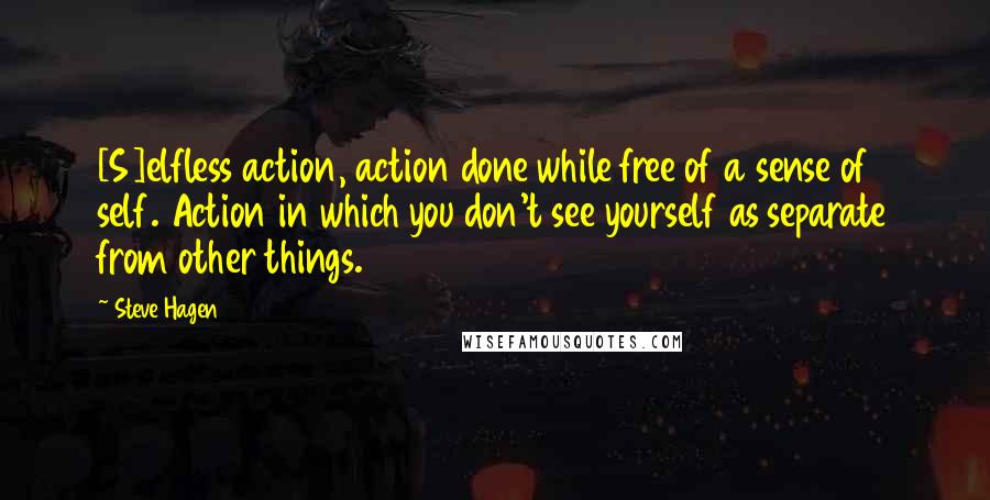 Steve Hagen Quotes: [S]elfless action, action done while free of a sense of self. Action in which you don't see yourself as separate from other things.