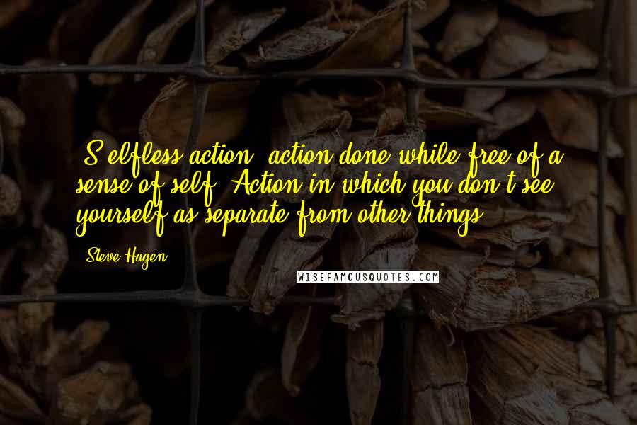 Steve Hagen Quotes: [S]elfless action, action done while free of a sense of self. Action in which you don't see yourself as separate from other things.