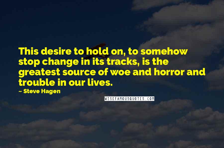 Steve Hagen Quotes: This desire to hold on, to somehow stop change in its tracks, is the greatest source of woe and horror and trouble in our lives.