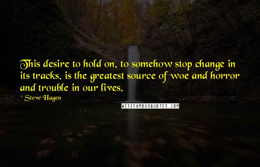 Steve Hagen Quotes: This desire to hold on, to somehow stop change in its tracks, is the greatest source of woe and horror and trouble in our lives.