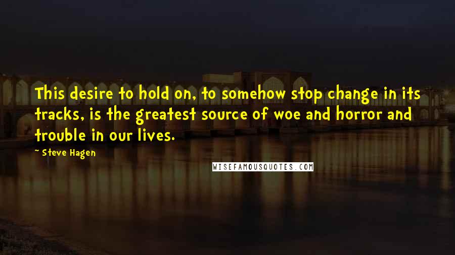 Steve Hagen Quotes: This desire to hold on, to somehow stop change in its tracks, is the greatest source of woe and horror and trouble in our lives.