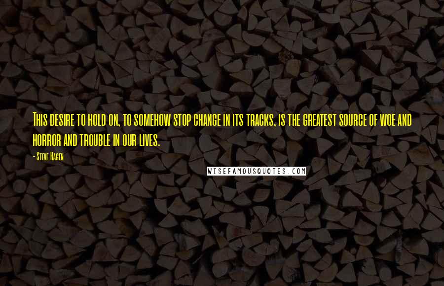 Steve Hagen Quotes: This desire to hold on, to somehow stop change in its tracks, is the greatest source of woe and horror and trouble in our lives.