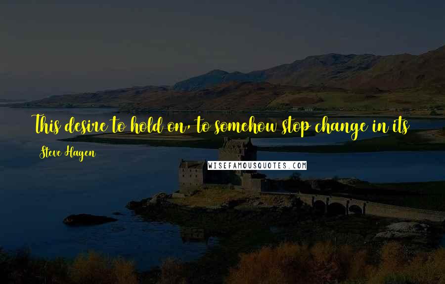 Steve Hagen Quotes: This desire to hold on, to somehow stop change in its tracks, is the greatest source of woe and horror and trouble in our lives.