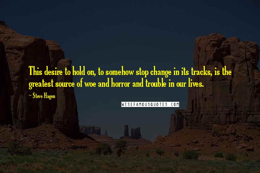 Steve Hagen Quotes: This desire to hold on, to somehow stop change in its tracks, is the greatest source of woe and horror and trouble in our lives.