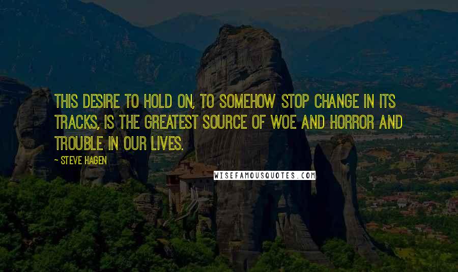 Steve Hagen Quotes: This desire to hold on, to somehow stop change in its tracks, is the greatest source of woe and horror and trouble in our lives.