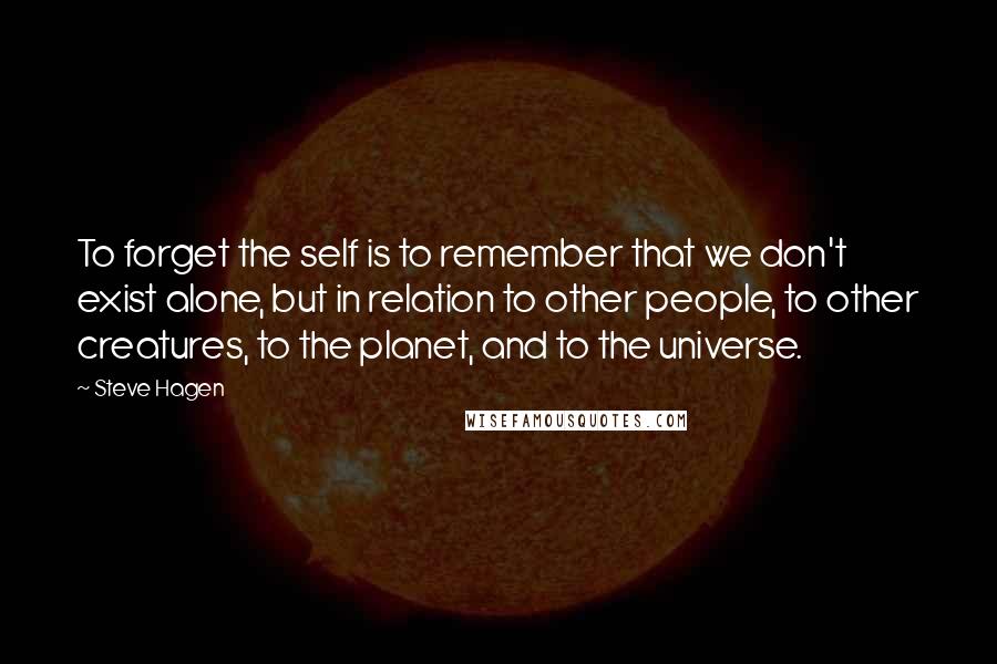 Steve Hagen Quotes: To forget the self is to remember that we don't exist alone, but in relation to other people, to other creatures, to the planet, and to the universe.