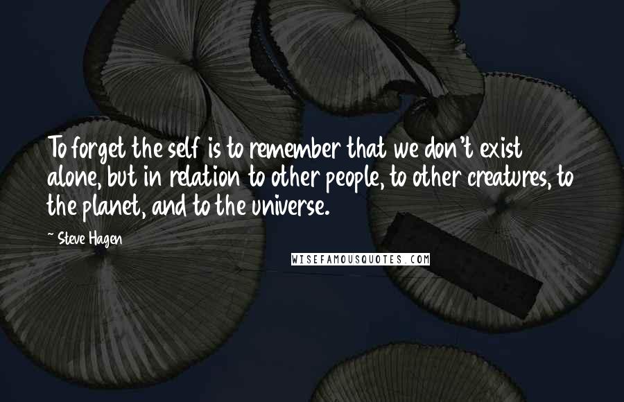 Steve Hagen Quotes: To forget the self is to remember that we don't exist alone, but in relation to other people, to other creatures, to the planet, and to the universe.