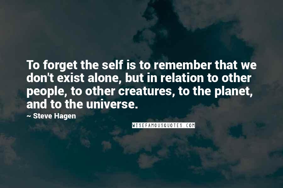 Steve Hagen Quotes: To forget the self is to remember that we don't exist alone, but in relation to other people, to other creatures, to the planet, and to the universe.