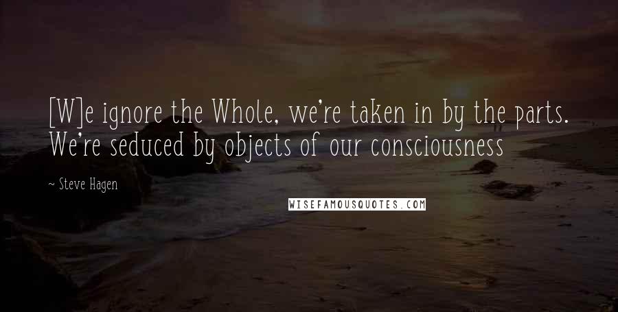 Steve Hagen Quotes: [W]e ignore the Whole, we're taken in by the parts. We're seduced by objects of our consciousness