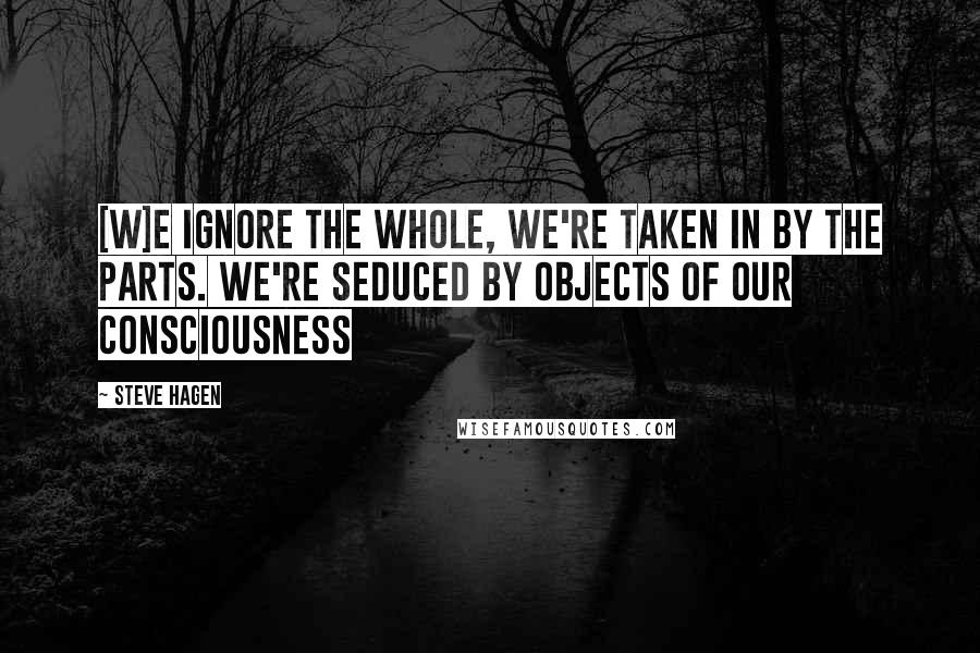 Steve Hagen Quotes: [W]e ignore the Whole, we're taken in by the parts. We're seduced by objects of our consciousness