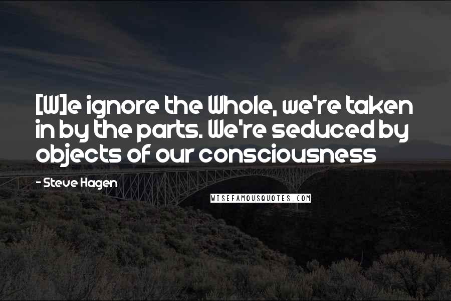 Steve Hagen Quotes: [W]e ignore the Whole, we're taken in by the parts. We're seduced by objects of our consciousness
