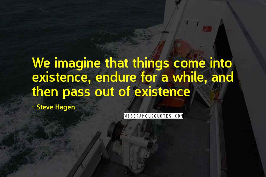 Steve Hagen Quotes: We imagine that things come into existence, endure for a while, and then pass out of existence