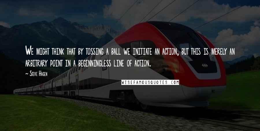 Steve Hagen Quotes: We might think that by tossing a ball we initiate an action, but this is merely an arbitrary point in a beginningless line of action.