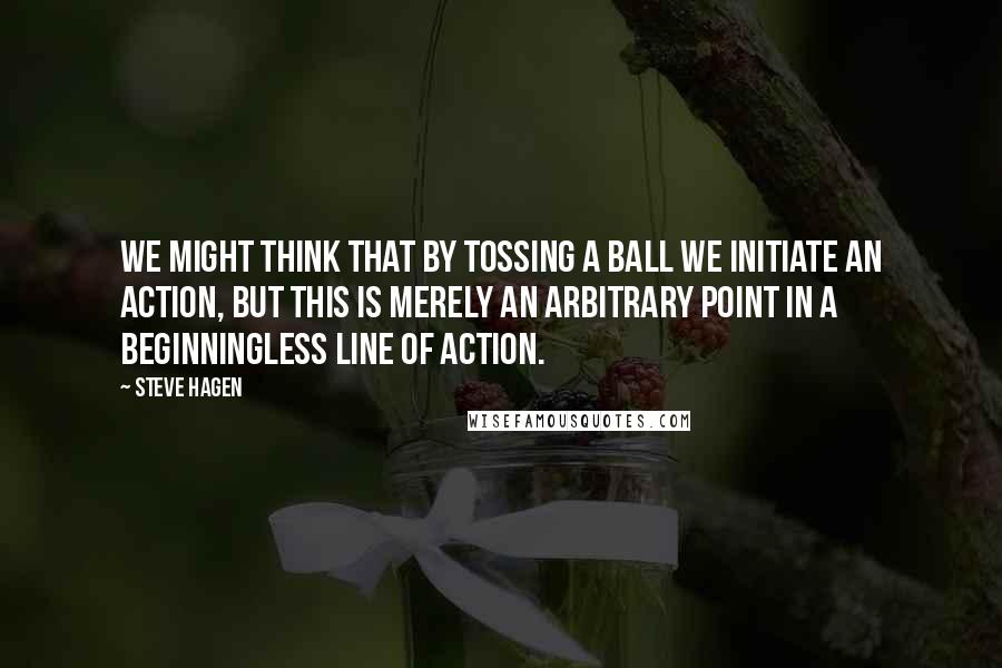 Steve Hagen Quotes: We might think that by tossing a ball we initiate an action, but this is merely an arbitrary point in a beginningless line of action.