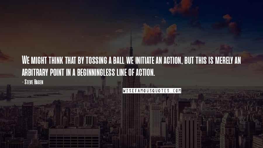 Steve Hagen Quotes: We might think that by tossing a ball we initiate an action, but this is merely an arbitrary point in a beginningless line of action.