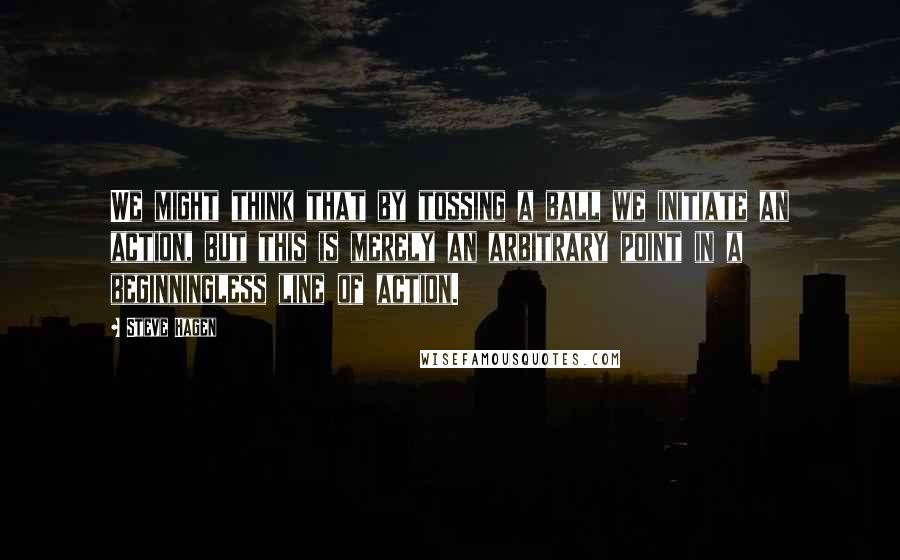 Steve Hagen Quotes: We might think that by tossing a ball we initiate an action, but this is merely an arbitrary point in a beginningless line of action.