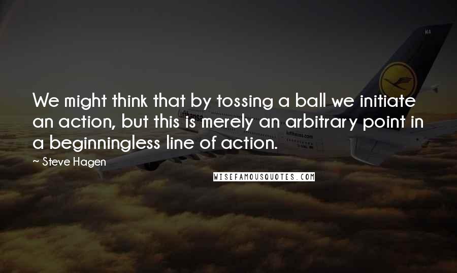 Steve Hagen Quotes: We might think that by tossing a ball we initiate an action, but this is merely an arbitrary point in a beginningless line of action.
