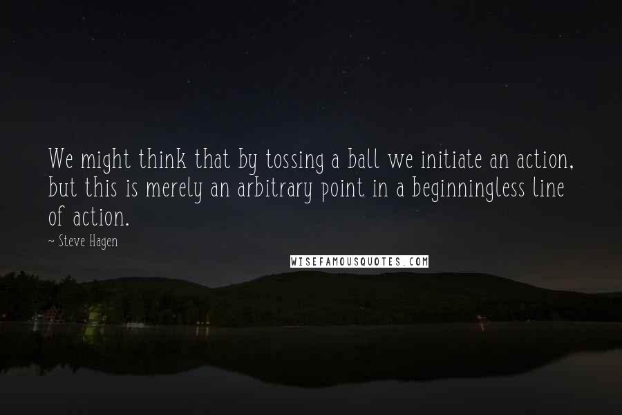 Steve Hagen Quotes: We might think that by tossing a ball we initiate an action, but this is merely an arbitrary point in a beginningless line of action.