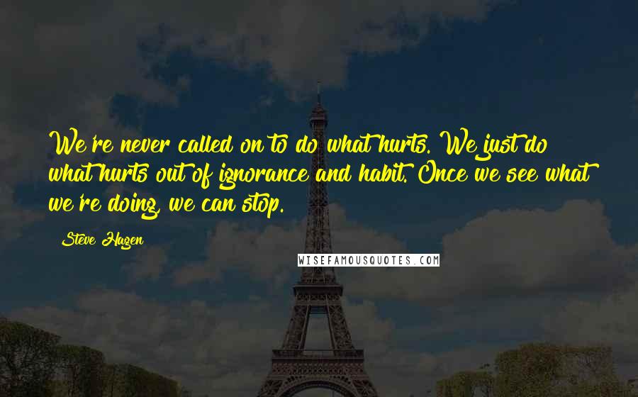 Steve Hagen Quotes: We're never called on to do what hurts. We just do what hurts out of ignorance and habit. Once we see what we're doing, we can stop.